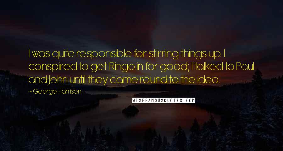 George Harrison Quotes: I was quite responsible for stirring things up. I conspired to get Ringo in for good; I talked to Paul and John until they came round to the idea.
