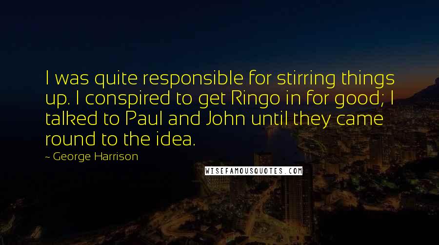 George Harrison Quotes: I was quite responsible for stirring things up. I conspired to get Ringo in for good; I talked to Paul and John until they came round to the idea.