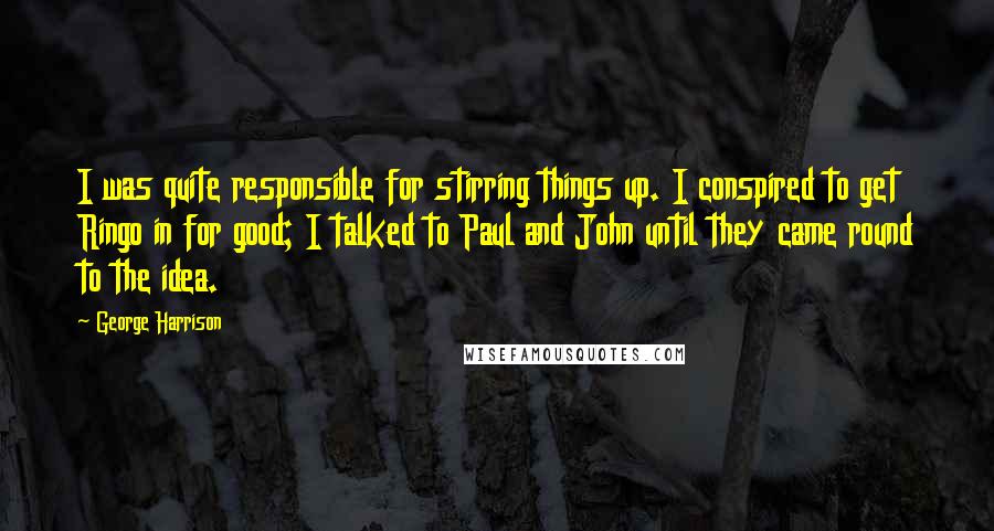 George Harrison Quotes: I was quite responsible for stirring things up. I conspired to get Ringo in for good; I talked to Paul and John until they came round to the idea.