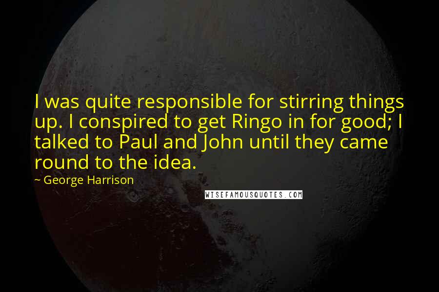 George Harrison Quotes: I was quite responsible for stirring things up. I conspired to get Ringo in for good; I talked to Paul and John until they came round to the idea.