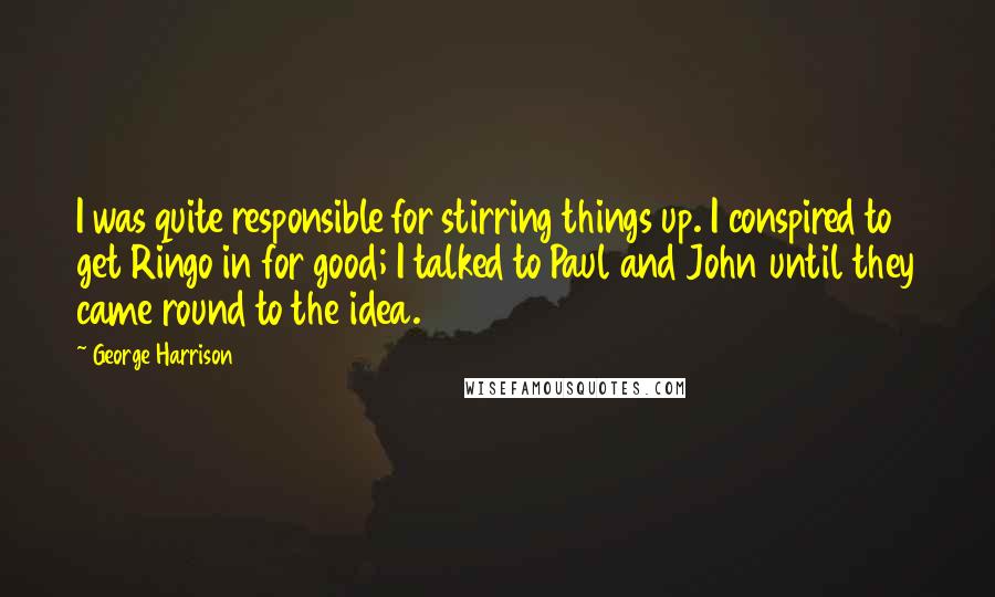 George Harrison Quotes: I was quite responsible for stirring things up. I conspired to get Ringo in for good; I talked to Paul and John until they came round to the idea.