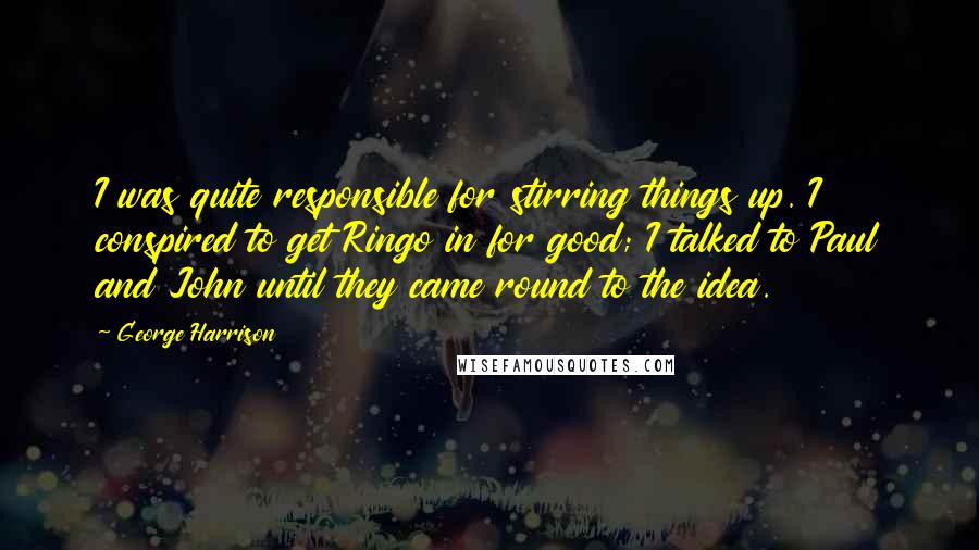 George Harrison Quotes: I was quite responsible for stirring things up. I conspired to get Ringo in for good; I talked to Paul and John until they came round to the idea.