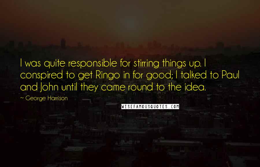 George Harrison Quotes: I was quite responsible for stirring things up. I conspired to get Ringo in for good; I talked to Paul and John until they came round to the idea.