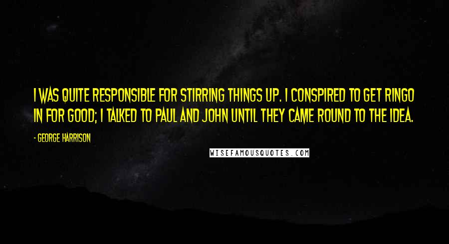 George Harrison Quotes: I was quite responsible for stirring things up. I conspired to get Ringo in for good; I talked to Paul and John until they came round to the idea.