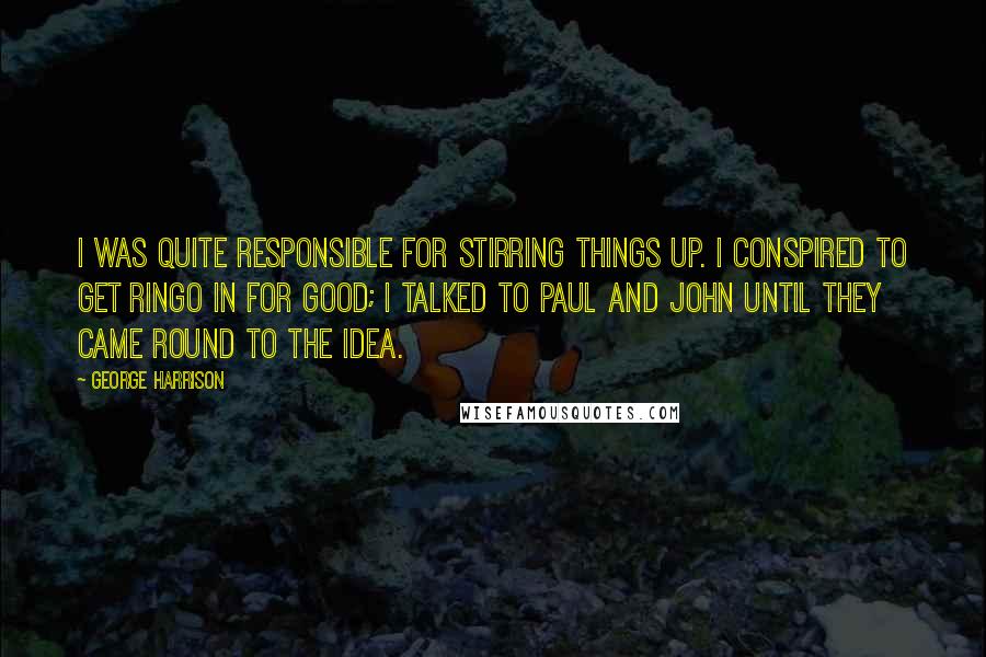 George Harrison Quotes: I was quite responsible for stirring things up. I conspired to get Ringo in for good; I talked to Paul and John until they came round to the idea.