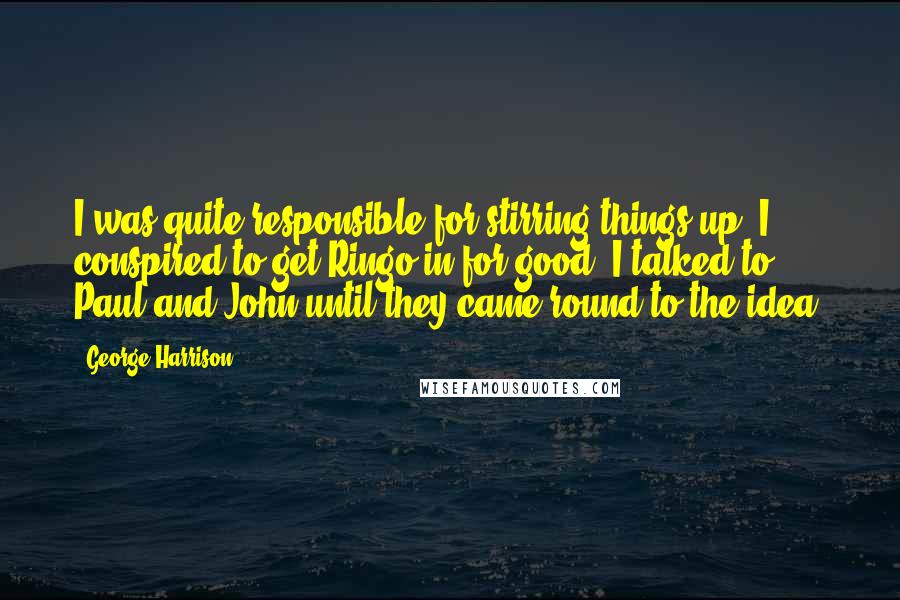 George Harrison Quotes: I was quite responsible for stirring things up. I conspired to get Ringo in for good; I talked to Paul and John until they came round to the idea.