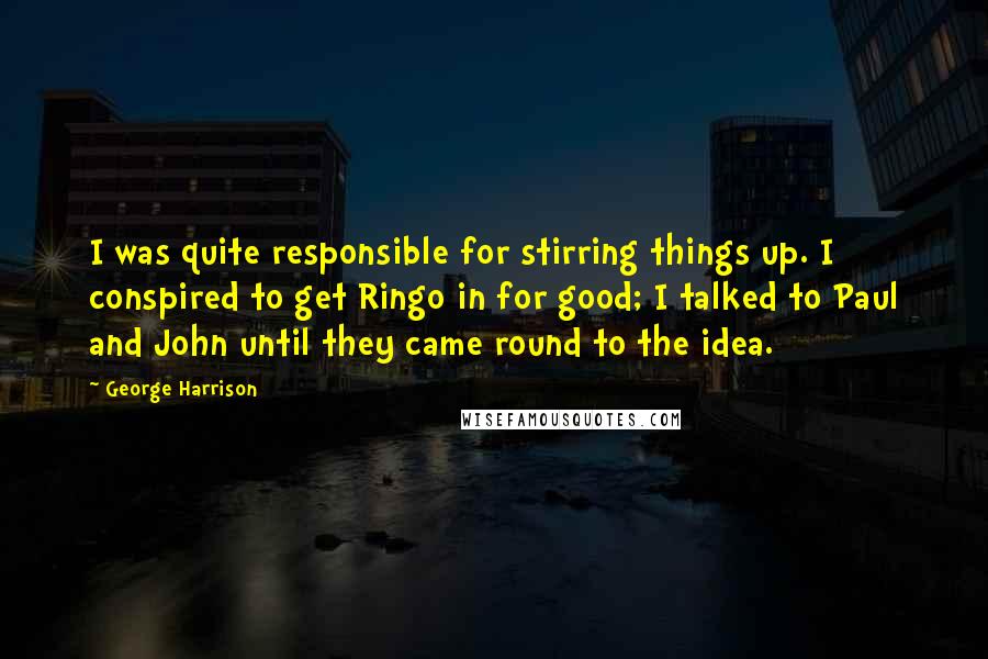 George Harrison Quotes: I was quite responsible for stirring things up. I conspired to get Ringo in for good; I talked to Paul and John until they came round to the idea.