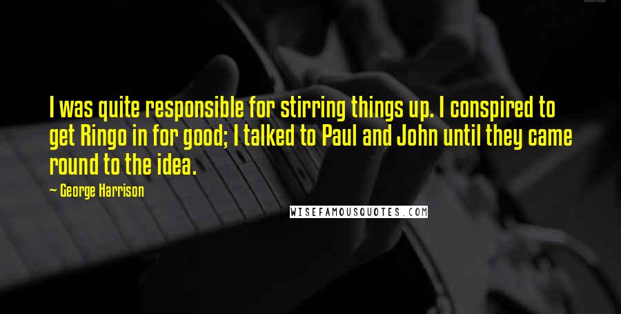 George Harrison Quotes: I was quite responsible for stirring things up. I conspired to get Ringo in for good; I talked to Paul and John until they came round to the idea.