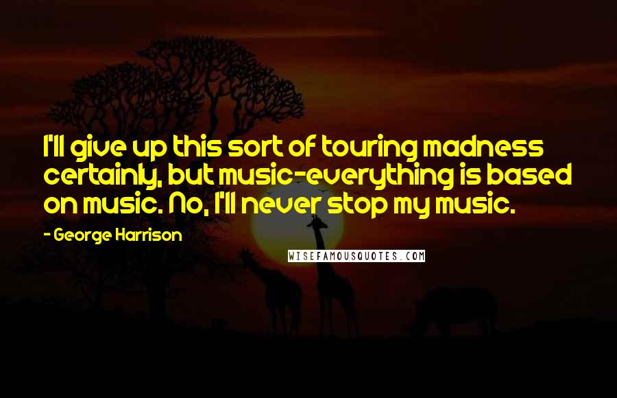 George Harrison Quotes: I'll give up this sort of touring madness certainly, but music-everything is based on music. No, I'll never stop my music.