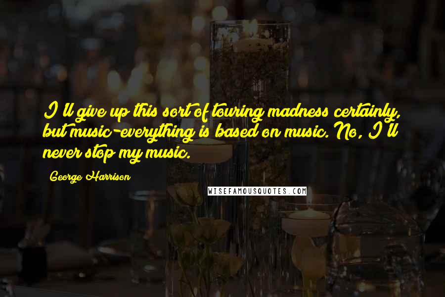 George Harrison Quotes: I'll give up this sort of touring madness certainly, but music-everything is based on music. No, I'll never stop my music.