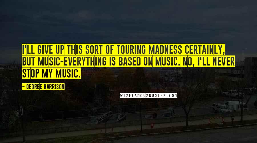 George Harrison Quotes: I'll give up this sort of touring madness certainly, but music-everything is based on music. No, I'll never stop my music.