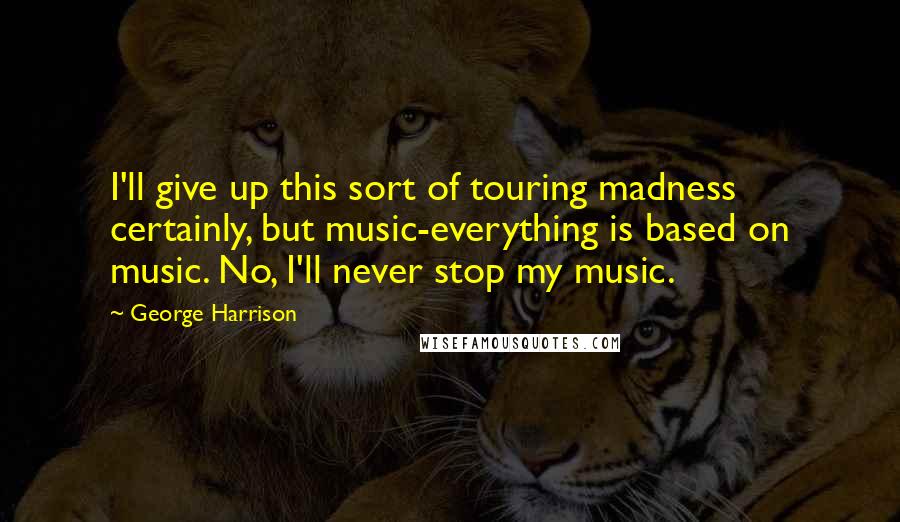 George Harrison Quotes: I'll give up this sort of touring madness certainly, but music-everything is based on music. No, I'll never stop my music.