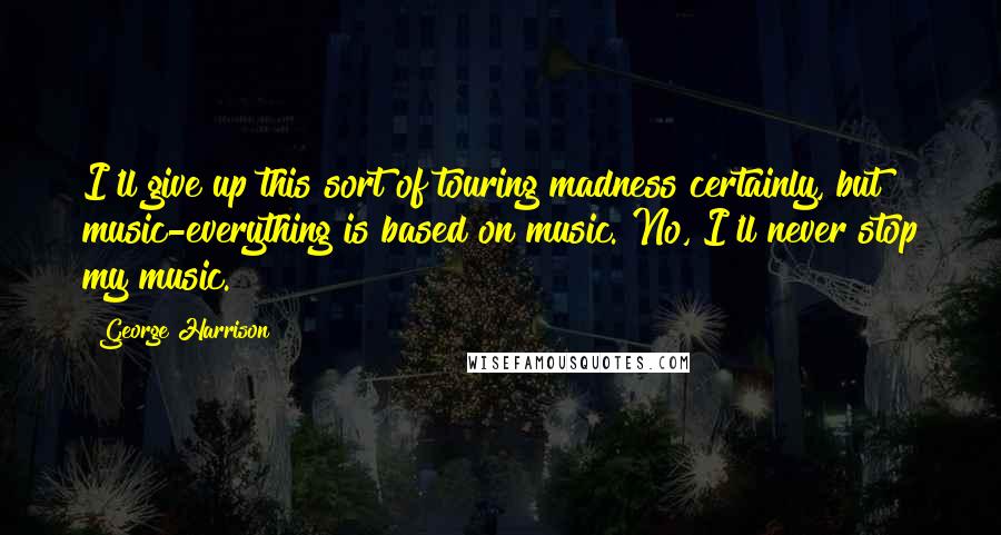 George Harrison Quotes: I'll give up this sort of touring madness certainly, but music-everything is based on music. No, I'll never stop my music.