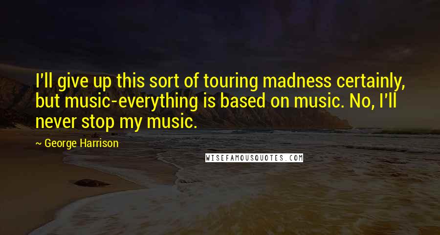 George Harrison Quotes: I'll give up this sort of touring madness certainly, but music-everything is based on music. No, I'll never stop my music.