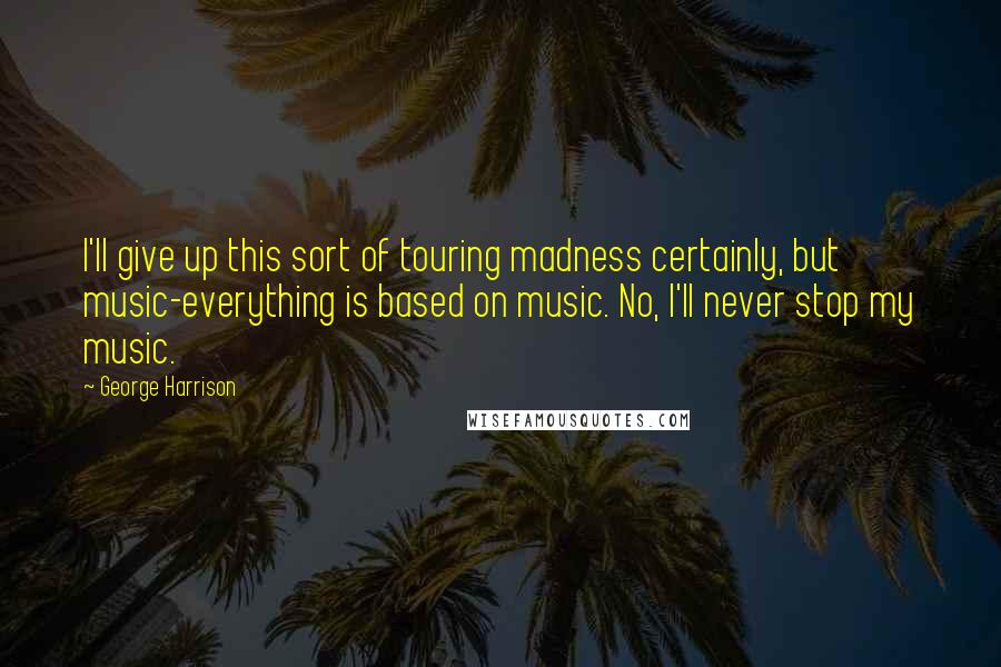 George Harrison Quotes: I'll give up this sort of touring madness certainly, but music-everything is based on music. No, I'll never stop my music.