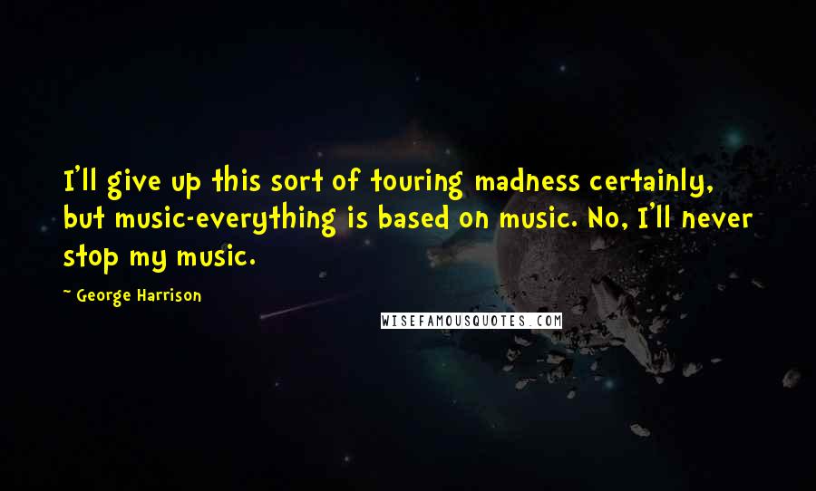 George Harrison Quotes: I'll give up this sort of touring madness certainly, but music-everything is based on music. No, I'll never stop my music.