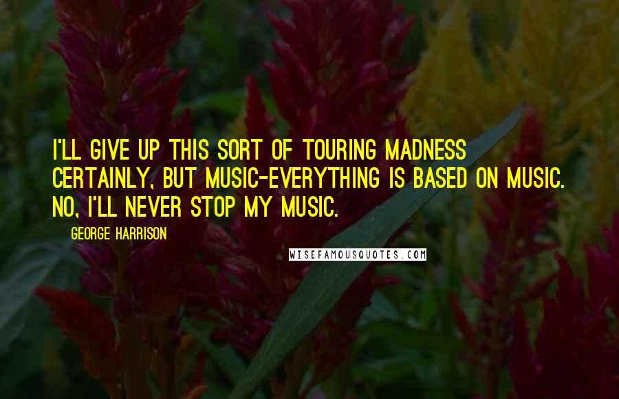 George Harrison Quotes: I'll give up this sort of touring madness certainly, but music-everything is based on music. No, I'll never stop my music.