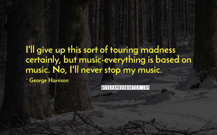 George Harrison Quotes: I'll give up this sort of touring madness certainly, but music-everything is based on music. No, I'll never stop my music.