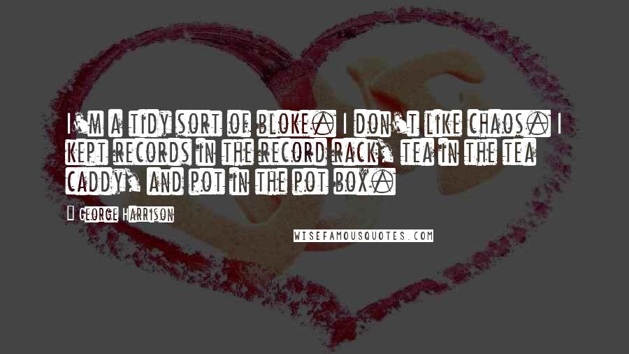 George Harrison Quotes: I'm a tidy sort of bloke. I don't like chaos. I kept records in the record rack, tea in the tea caddy, and pot in the pot box.