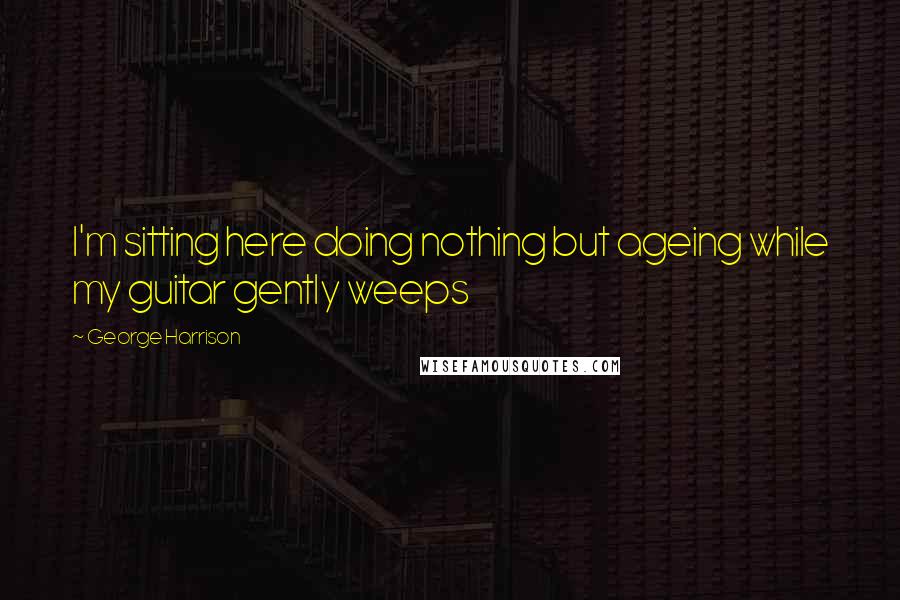 George Harrison Quotes: I'm sitting here doing nothing but ageing while my guitar gently weeps