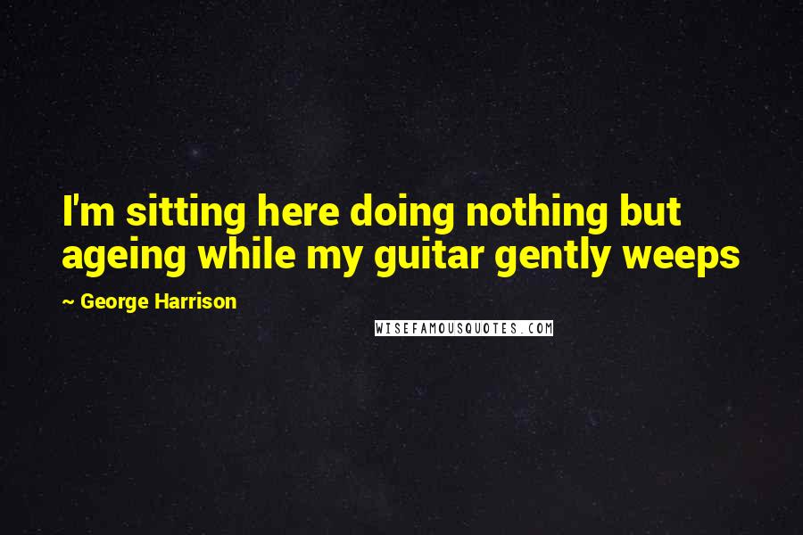 George Harrison Quotes: I'm sitting here doing nothing but ageing while my guitar gently weeps