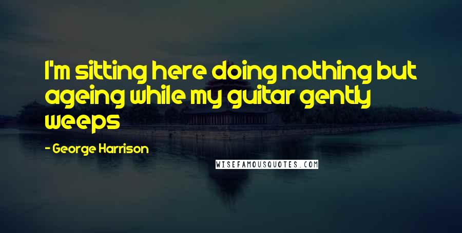 George Harrison Quotes: I'm sitting here doing nothing but ageing while my guitar gently weeps