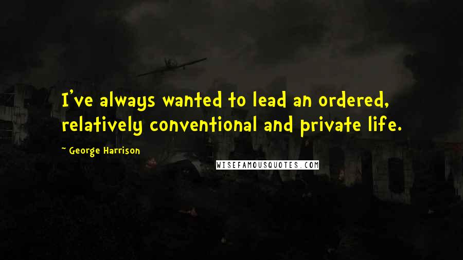 George Harrison Quotes: I've always wanted to lead an ordered, relatively conventional and private life.