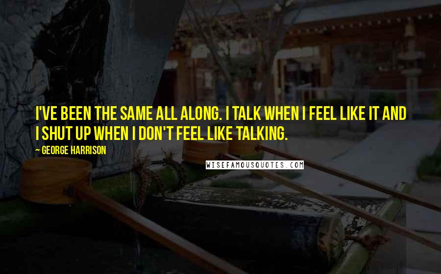 George Harrison Quotes: I've been the same all along. I talk when I feel like it and I shut up when I don't feel like talking.