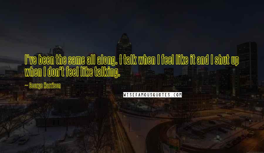 George Harrison Quotes: I've been the same all along. I talk when I feel like it and I shut up when I don't feel like talking.