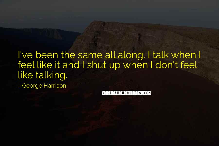 George Harrison Quotes: I've been the same all along. I talk when I feel like it and I shut up when I don't feel like talking.