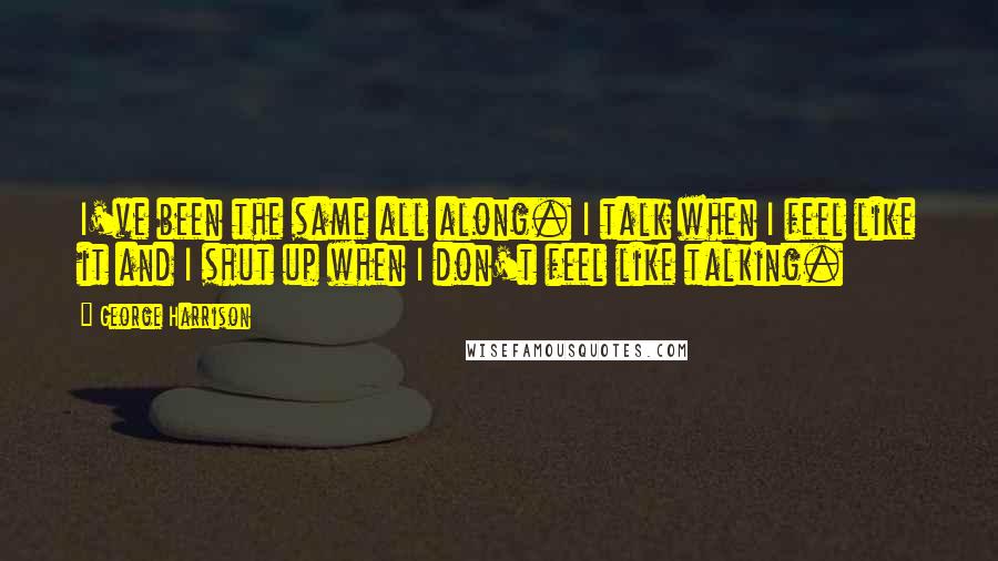 George Harrison Quotes: I've been the same all along. I talk when I feel like it and I shut up when I don't feel like talking.