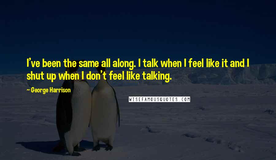 George Harrison Quotes: I've been the same all along. I talk when I feel like it and I shut up when I don't feel like talking.