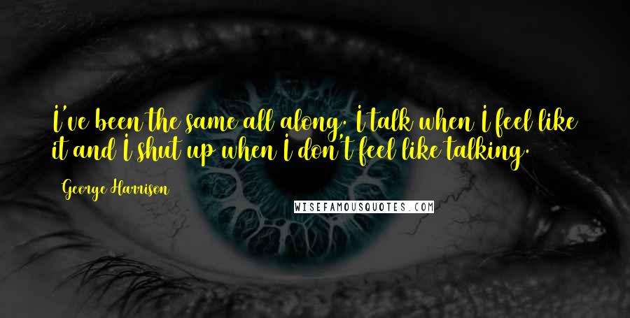 George Harrison Quotes: I've been the same all along. I talk when I feel like it and I shut up when I don't feel like talking.