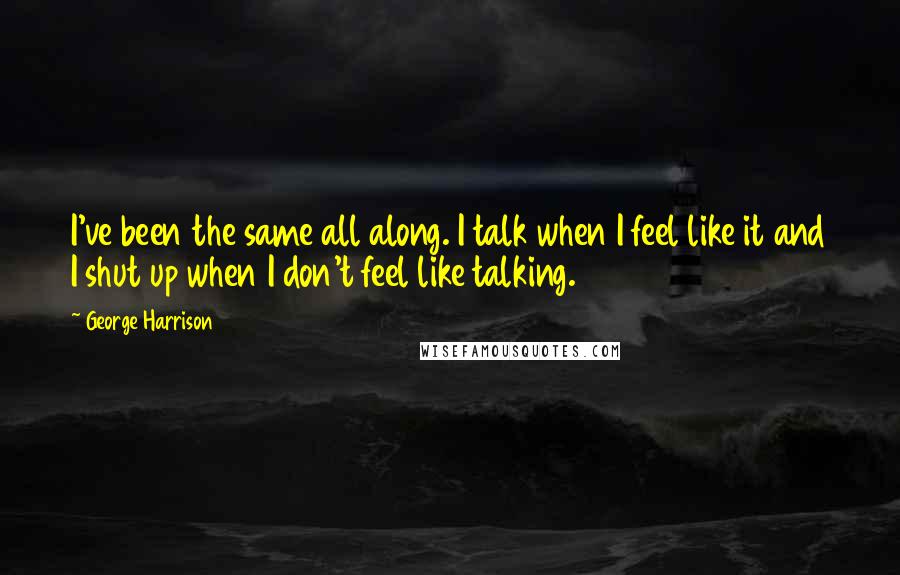 George Harrison Quotes: I've been the same all along. I talk when I feel like it and I shut up when I don't feel like talking.