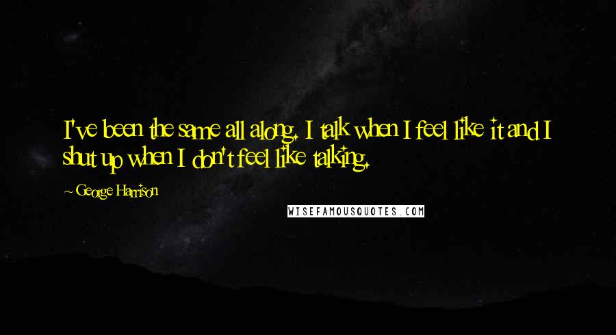 George Harrison Quotes: I've been the same all along. I talk when I feel like it and I shut up when I don't feel like talking.