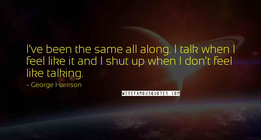George Harrison Quotes: I've been the same all along. I talk when I feel like it and I shut up when I don't feel like talking.