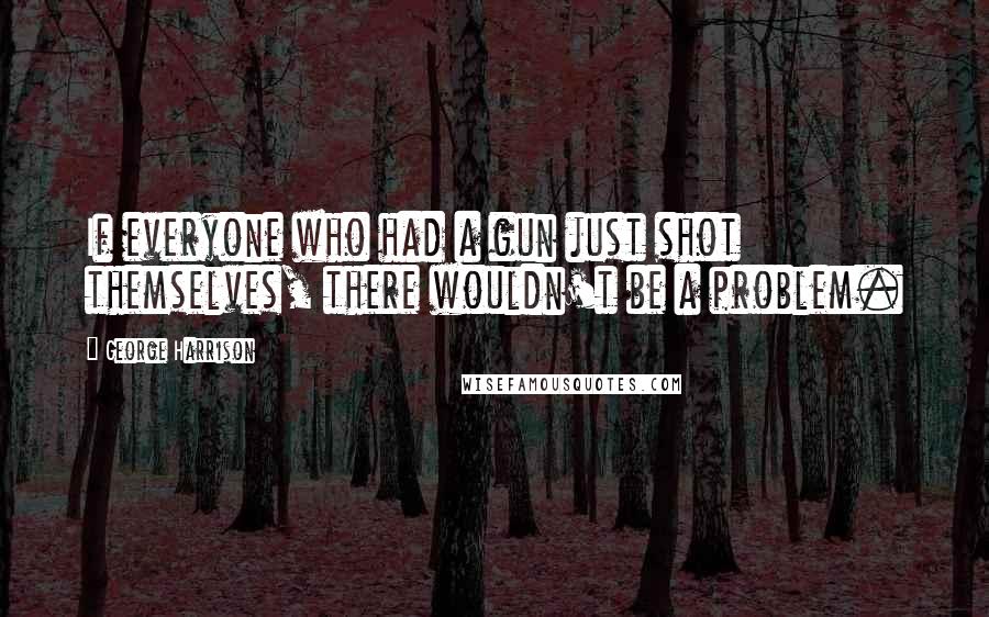 George Harrison Quotes: If everyone who had a gun just shot themselves, there wouldn't be a problem.