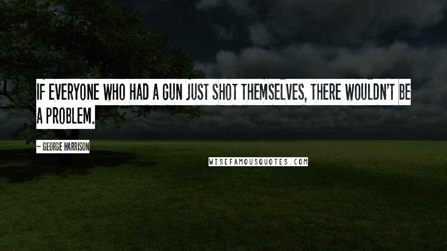 George Harrison Quotes: If everyone who had a gun just shot themselves, there wouldn't be a problem.