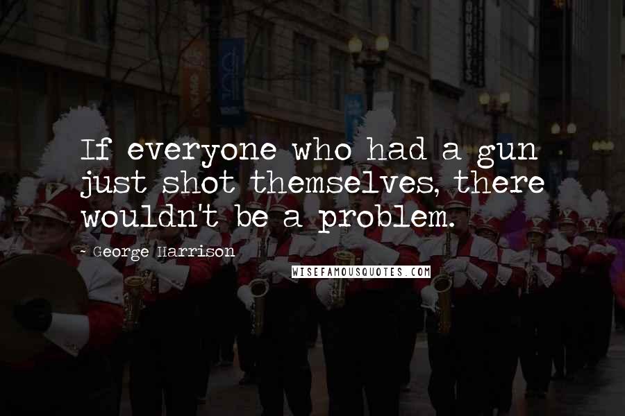 George Harrison Quotes: If everyone who had a gun just shot themselves, there wouldn't be a problem.