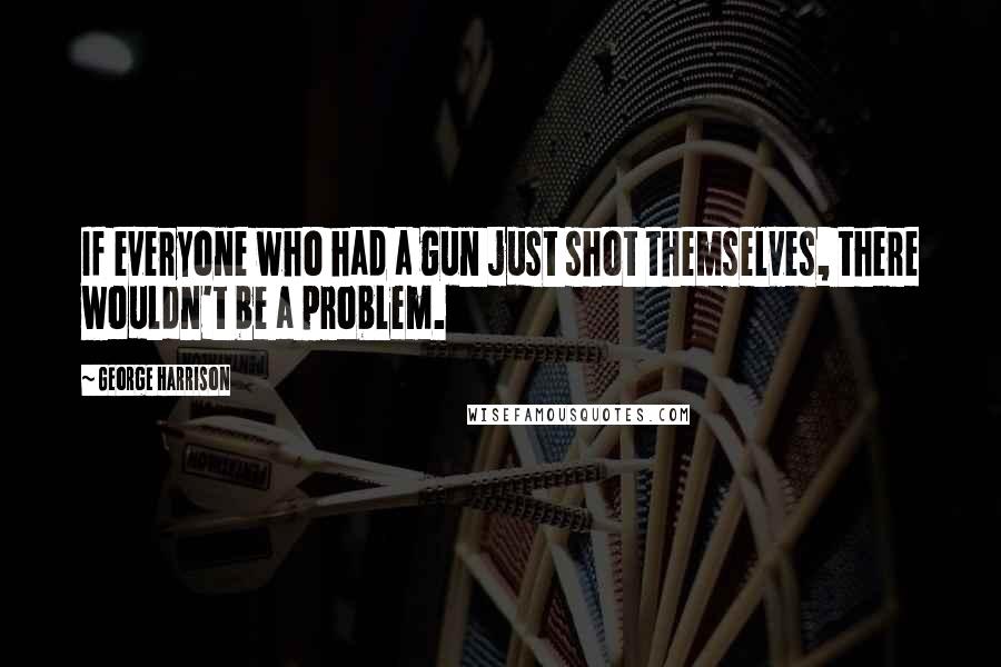 George Harrison Quotes: If everyone who had a gun just shot themselves, there wouldn't be a problem.