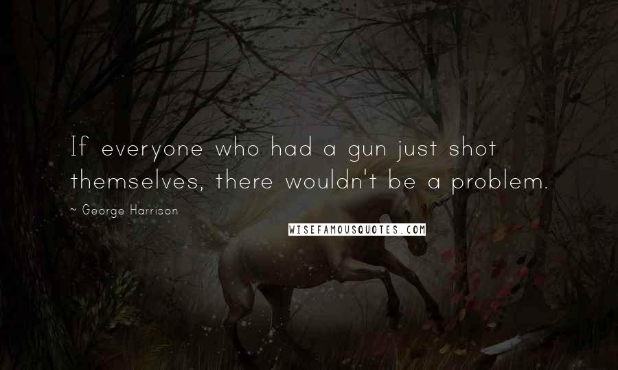 George Harrison Quotes: If everyone who had a gun just shot themselves, there wouldn't be a problem.