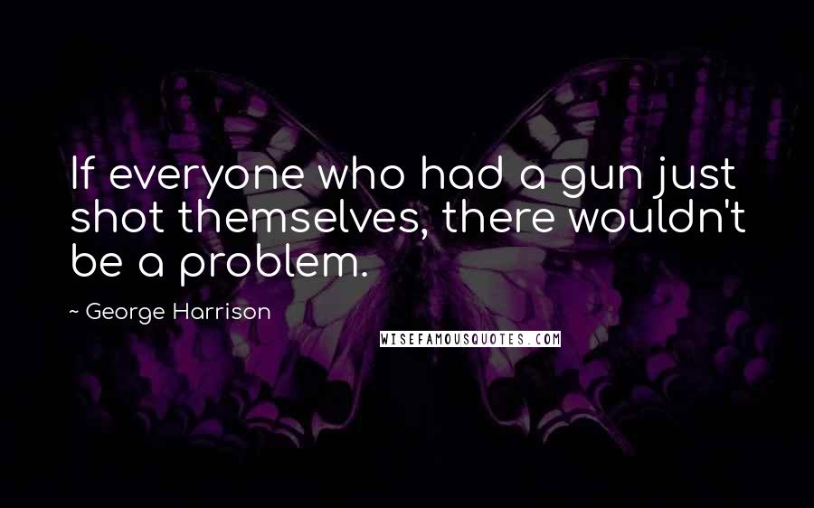 George Harrison Quotes: If everyone who had a gun just shot themselves, there wouldn't be a problem.