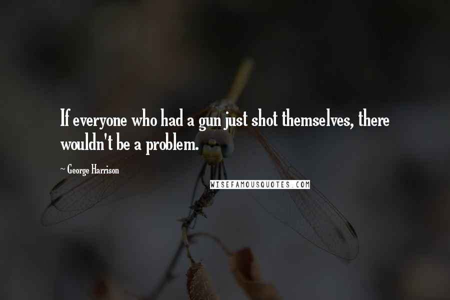 George Harrison Quotes: If everyone who had a gun just shot themselves, there wouldn't be a problem.