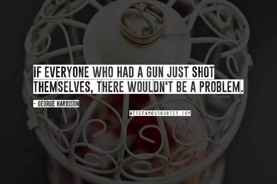 George Harrison Quotes: If everyone who had a gun just shot themselves, there wouldn't be a problem.