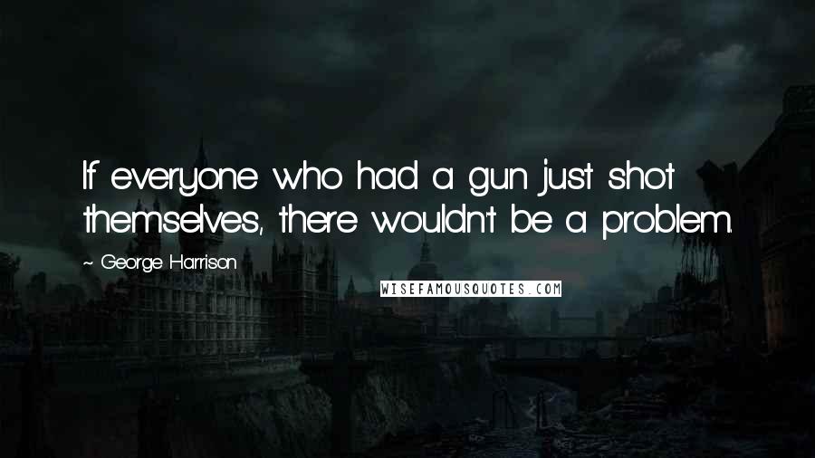 George Harrison Quotes: If everyone who had a gun just shot themselves, there wouldn't be a problem.