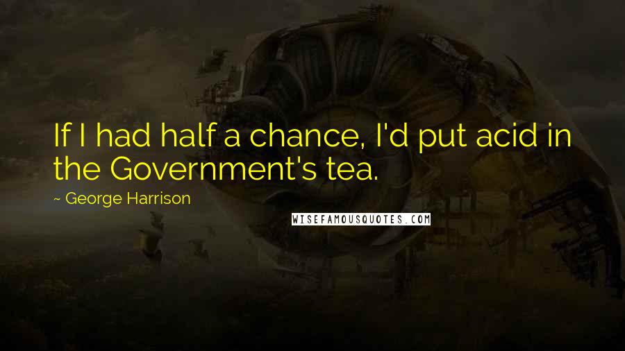 George Harrison Quotes: If I had half a chance, I'd put acid in the Government's tea.