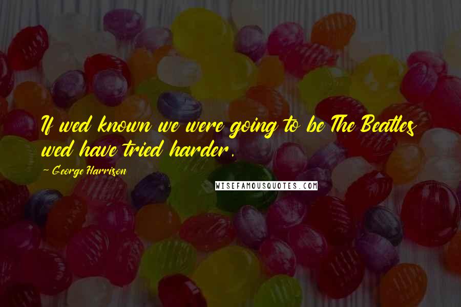 George Harrison Quotes: If wed known we were going to be The Beatles wed have tried harder.