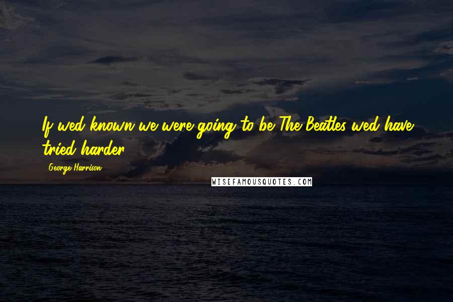 George Harrison Quotes: If wed known we were going to be The Beatles wed have tried harder.