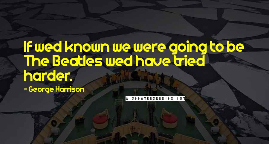 George Harrison Quotes: If wed known we were going to be The Beatles wed have tried harder.