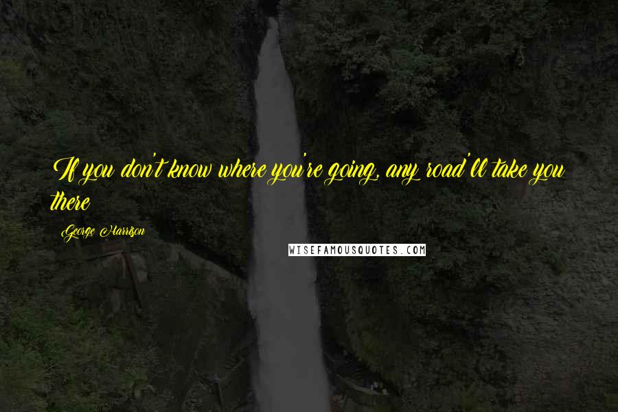 George Harrison Quotes: If you don't know where you're going, any road'll take you there